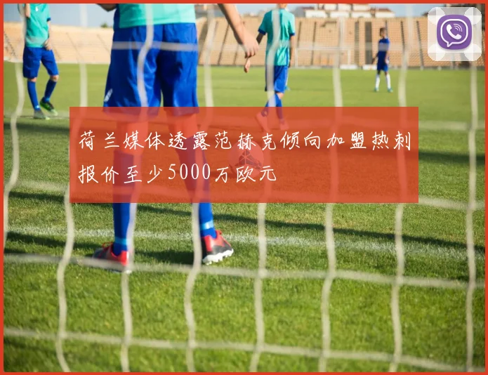 荷兰媒体透露范赫克倾向加盟热刺报价至少5000万欧元