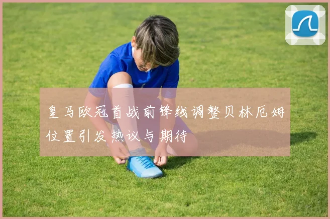 皇马欧冠首战前锋线调整贝林厄姆位置引发热议与期待