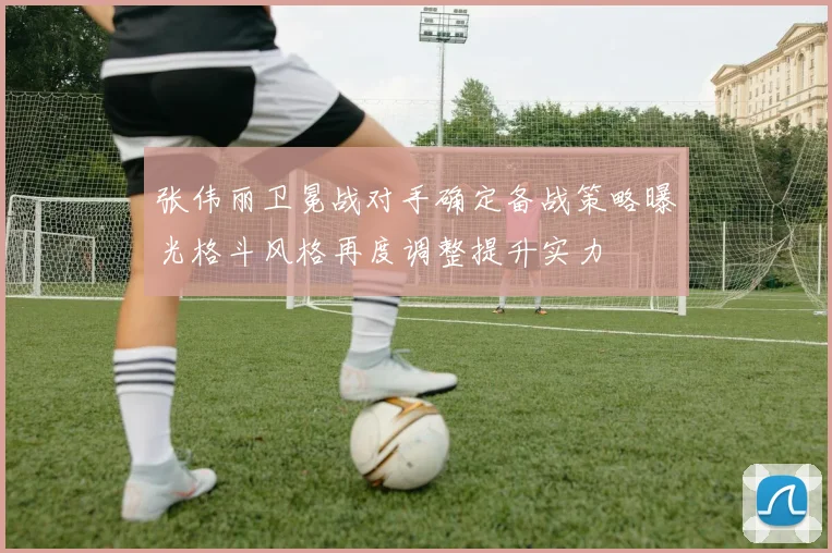 张伟丽卫冕战对手确定备战策略曝光格斗风格再度调整提升实力